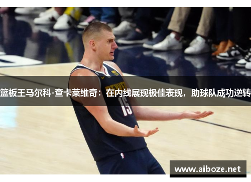 篮板王马尔科-查卡莱维奇：在内线展现极佳表现，助球队成功逆转