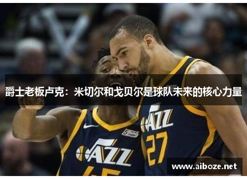 爵士老板卢克：米切尔和戈贝尔是球队未来的核心力量