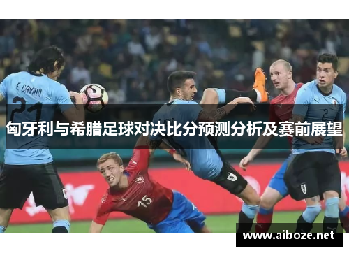 匈牙利与希腊足球对决比分预测分析及赛前展望