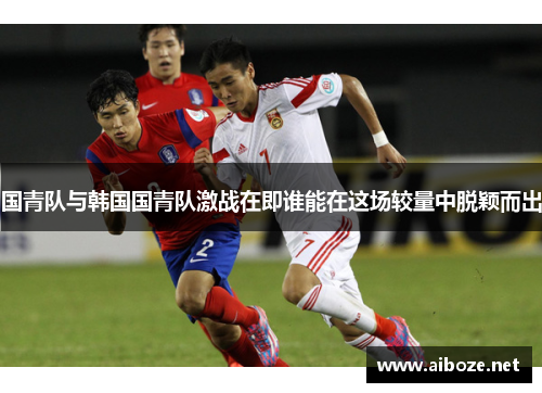 国青队与韩国国青队激战在即谁能在这场较量中脱颖而出