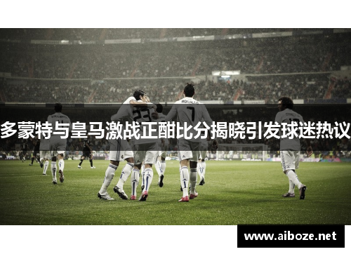 多蒙特与皇马激战正酣比分揭晓引发球迷热议