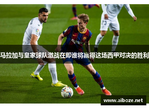 马拉加与皇家球队激战在即谁将赢得这场西甲对决的胜利